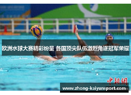 欧洲水球大赛精彩纷呈 各国顶尖队伍激烈角逐冠军荣耀