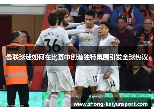 曼联球迷如何在比赛中创造独特氛围引发全球热议