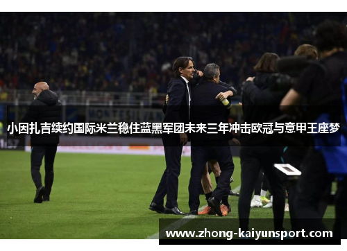 小因扎吉续约国际米兰稳住蓝黑军团未来三年冲击欧冠与意甲王座梦