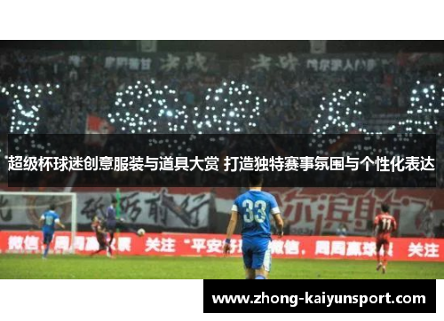 超级杯球迷创意服装与道具大赏 打造独特赛事氛围与个性化表达